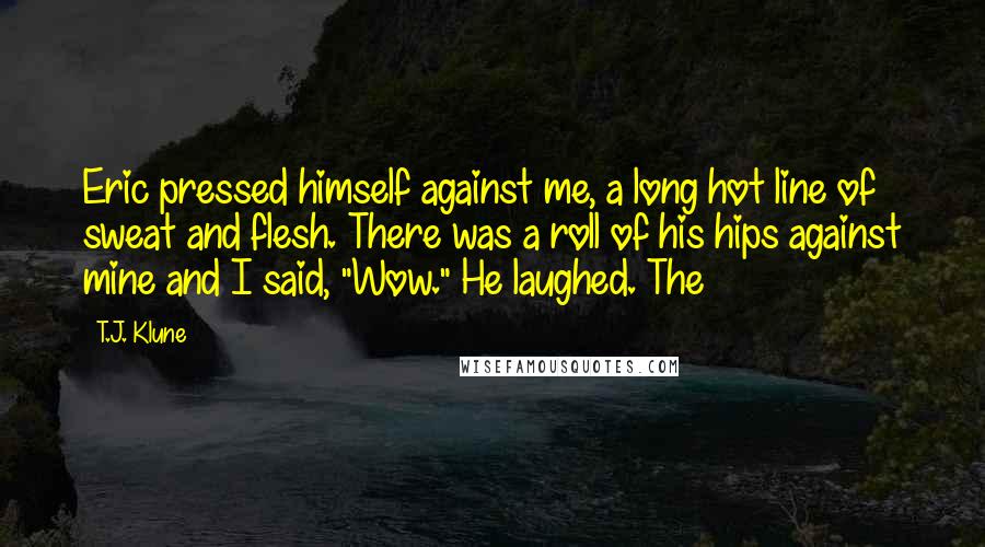 T.J. Klune Quotes: Eric pressed himself against me, a long hot line of sweat and flesh. There was a roll of his hips against mine and I said, "Wow." He laughed. The