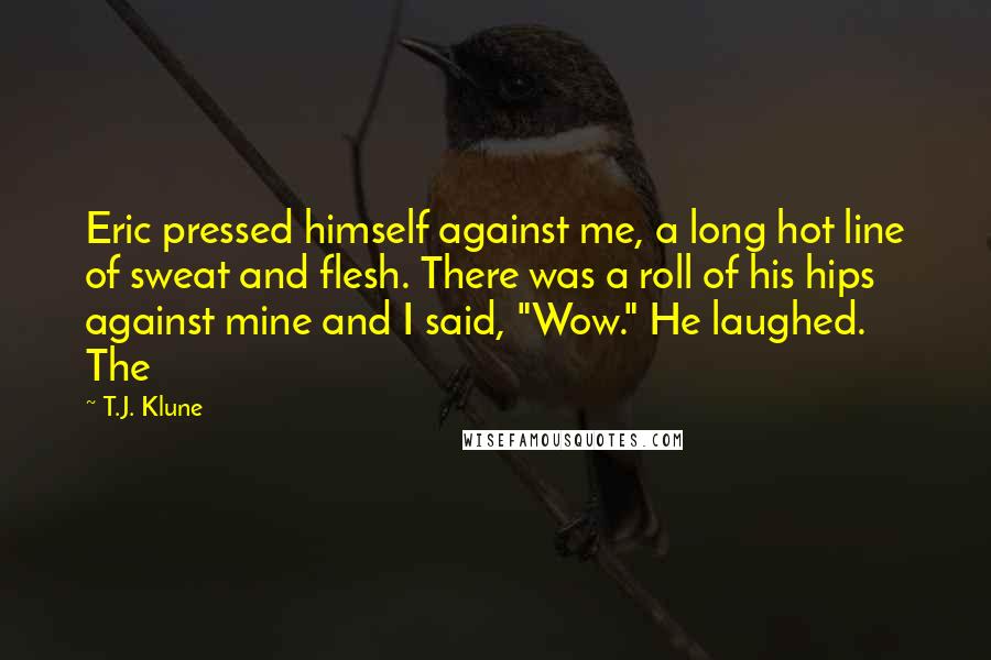 T.J. Klune Quotes: Eric pressed himself against me, a long hot line of sweat and flesh. There was a roll of his hips against mine and I said, "Wow." He laughed. The