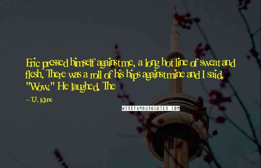 T.J. Klune Quotes: Eric pressed himself against me, a long hot line of sweat and flesh. There was a roll of his hips against mine and I said, "Wow." He laughed. The