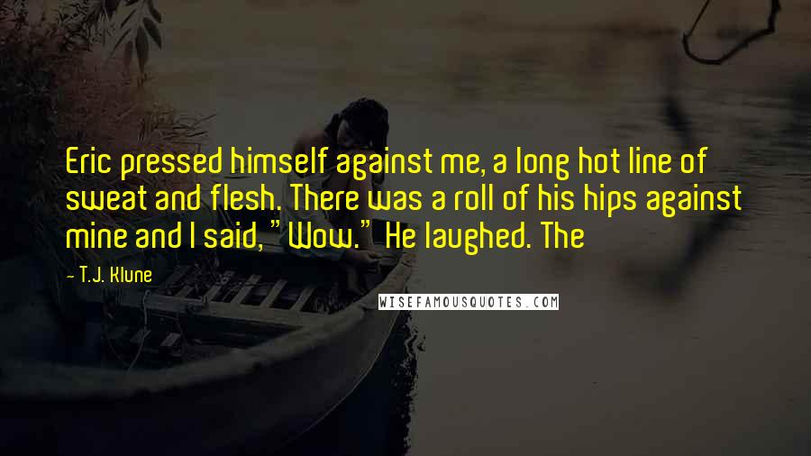 T.J. Klune Quotes: Eric pressed himself against me, a long hot line of sweat and flesh. There was a roll of his hips against mine and I said, "Wow." He laughed. The