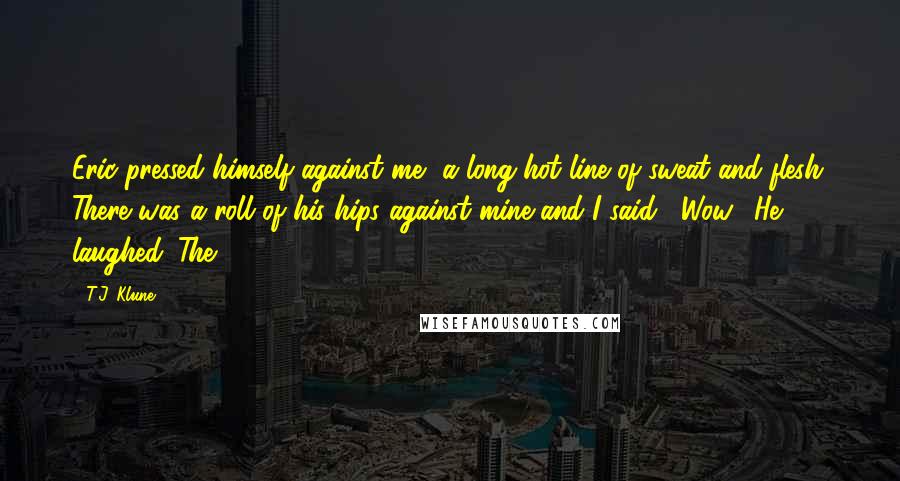 T.J. Klune Quotes: Eric pressed himself against me, a long hot line of sweat and flesh. There was a roll of his hips against mine and I said, "Wow." He laughed. The