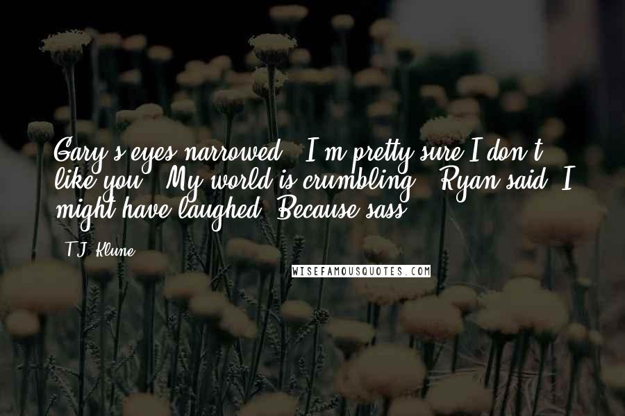 T.J. Klune Quotes: Gary's eyes narrowed. "I'm pretty sure I don't like you.""My world is crumbling," Ryan said. I might have laughed. Because sass.