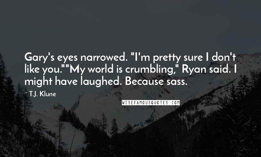 T.J. Klune Quotes: Gary's eyes narrowed. "I'm pretty sure I don't like you.""My world is crumbling," Ryan said. I might have laughed. Because sass.