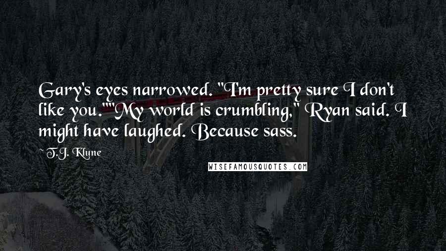 T.J. Klune Quotes: Gary's eyes narrowed. "I'm pretty sure I don't like you.""My world is crumbling," Ryan said. I might have laughed. Because sass.