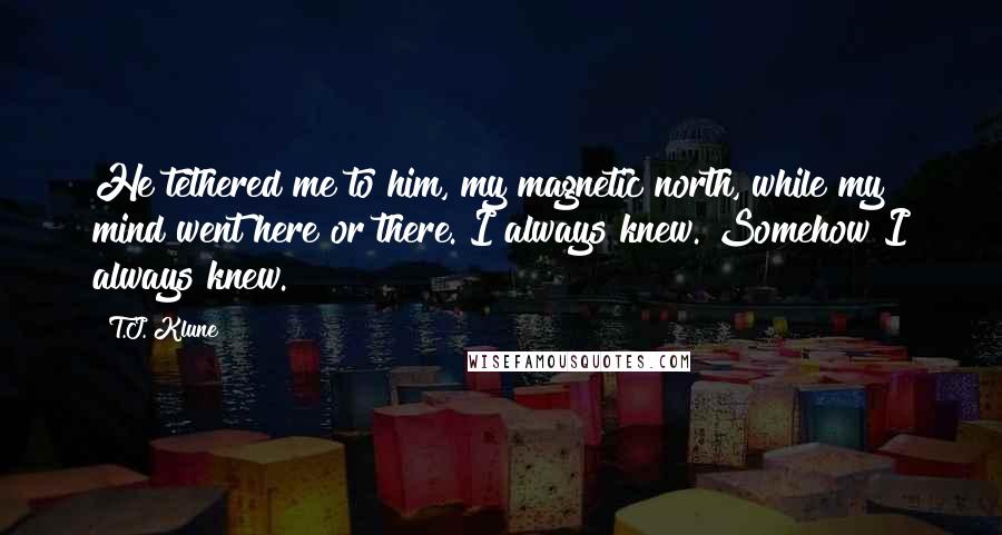 T.J. Klune Quotes: He tethered me to him, my magnetic north, while my mind went here or there. I always knew. Somehow I always knew.