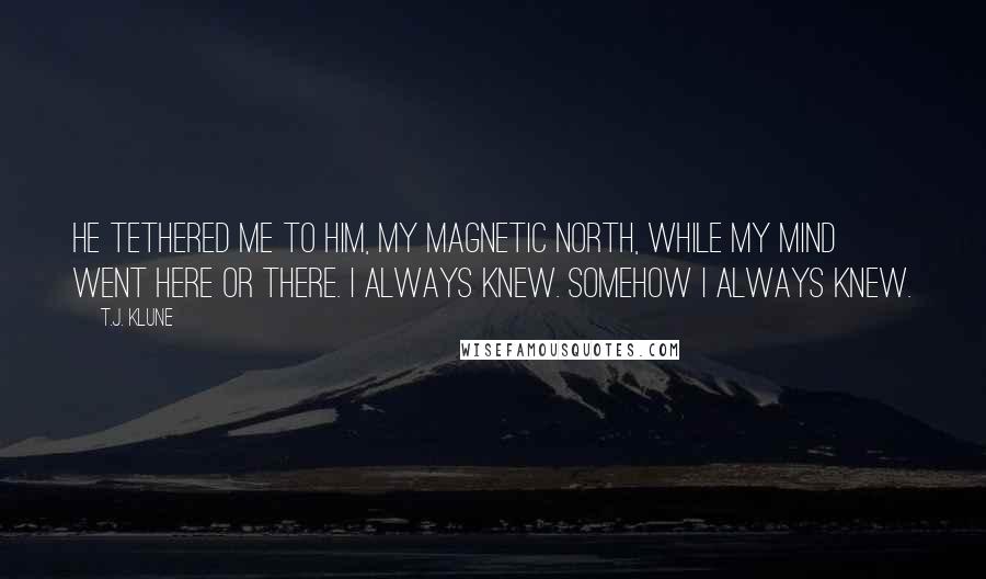 T.J. Klune Quotes: He tethered me to him, my magnetic north, while my mind went here or there. I always knew. Somehow I always knew.