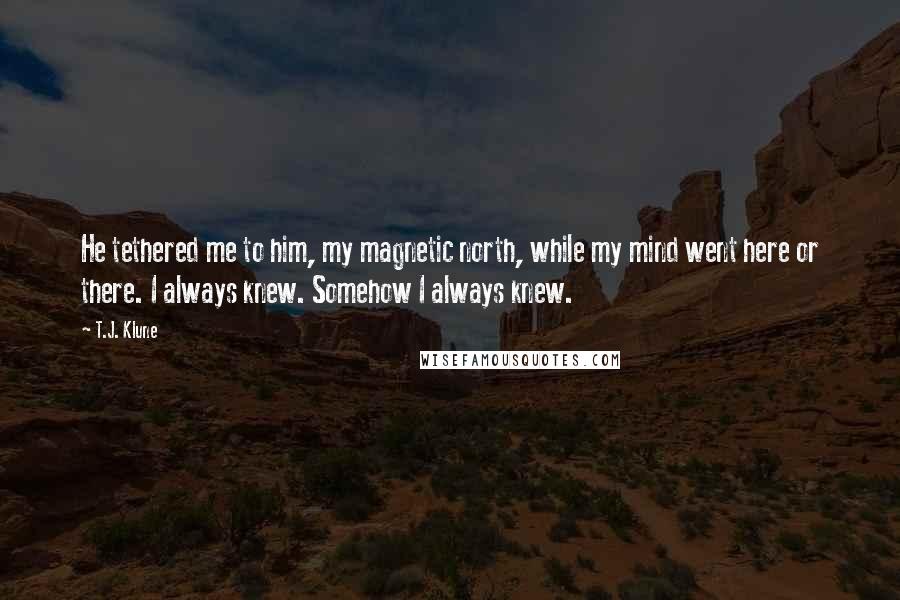 T.J. Klune Quotes: He tethered me to him, my magnetic north, while my mind went here or there. I always knew. Somehow I always knew.