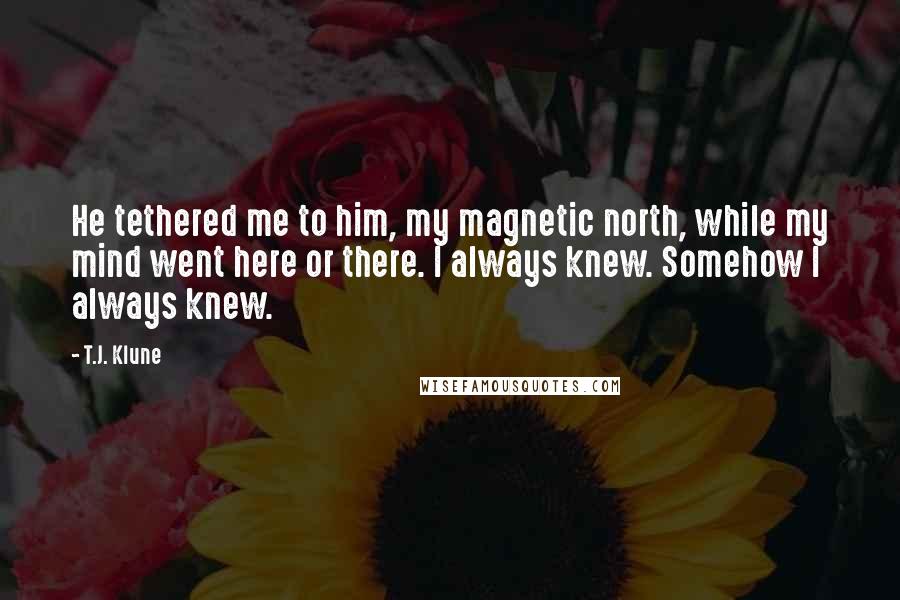 T.J. Klune Quotes: He tethered me to him, my magnetic north, while my mind went here or there. I always knew. Somehow I always knew.