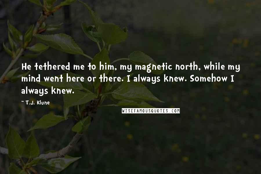 T.J. Klune Quotes: He tethered me to him, my magnetic north, while my mind went here or there. I always knew. Somehow I always knew.
