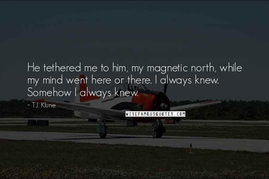 T.J. Klune Quotes: He tethered me to him, my magnetic north, while my mind went here or there. I always knew. Somehow I always knew.