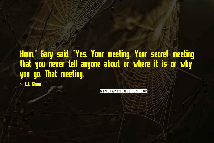 T.J. Klune Quotes: Hmm," Gary said. "Yes. Your meeting. Your secret meeting that you never tell anyone about or where it is or why you go. That meeting.