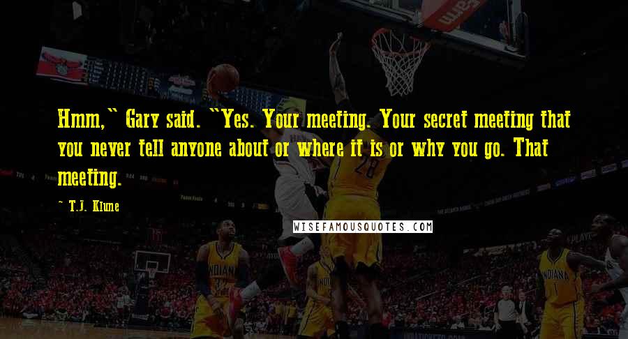 T.J. Klune Quotes: Hmm," Gary said. "Yes. Your meeting. Your secret meeting that you never tell anyone about or where it is or why you go. That meeting.