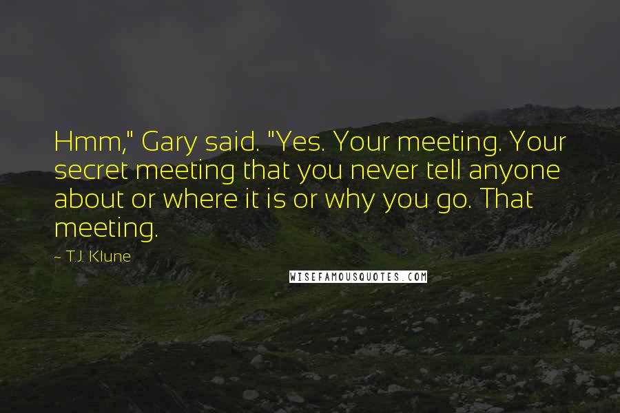 T.J. Klune Quotes: Hmm," Gary said. "Yes. Your meeting. Your secret meeting that you never tell anyone about or where it is or why you go. That meeting.