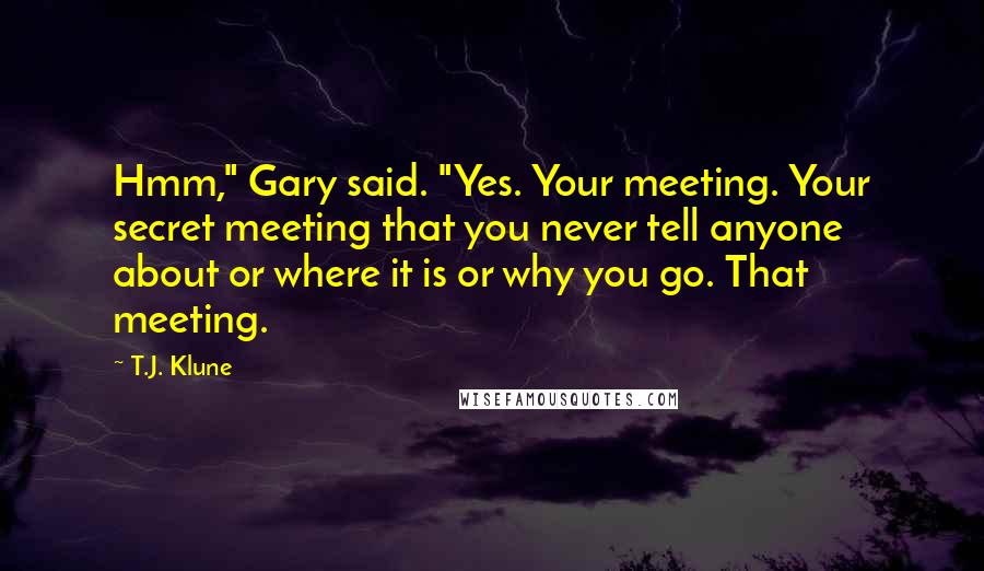 T.J. Klune Quotes: Hmm," Gary said. "Yes. Your meeting. Your secret meeting that you never tell anyone about or where it is or why you go. That meeting.