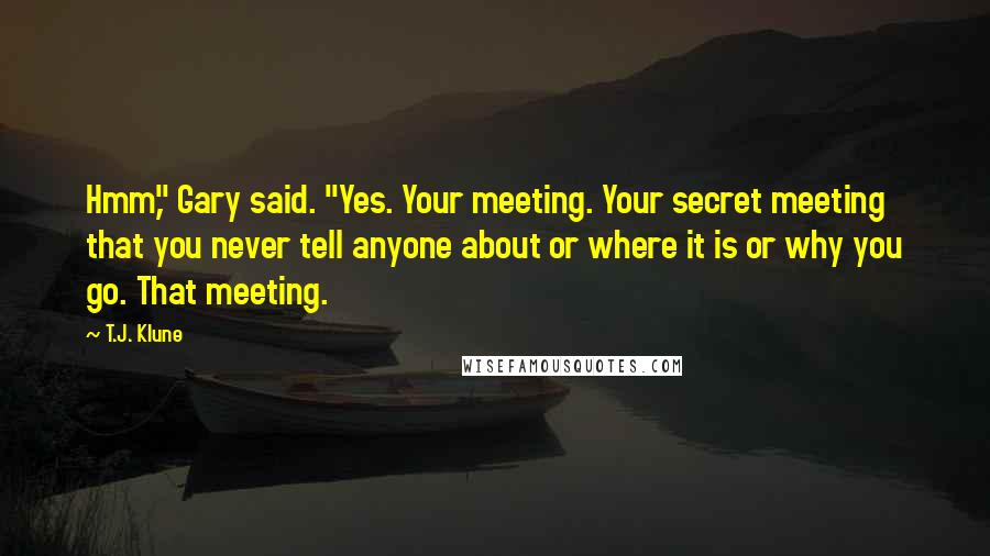 T.J. Klune Quotes: Hmm," Gary said. "Yes. Your meeting. Your secret meeting that you never tell anyone about or where it is or why you go. That meeting.