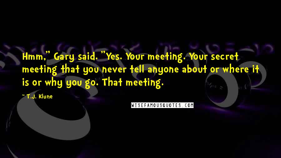 T.J. Klune Quotes: Hmm," Gary said. "Yes. Your meeting. Your secret meeting that you never tell anyone about or where it is or why you go. That meeting.