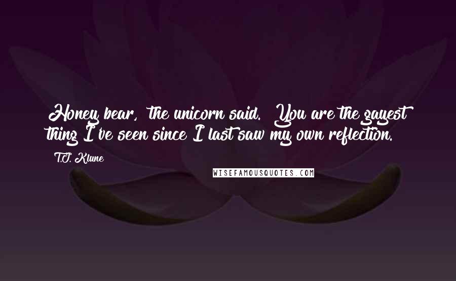 T.J. Klune Quotes: Honey bear," the unicorn said. "You are the gayest thing I've seen since I last saw my own reflection.