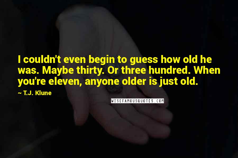T.J. Klune Quotes: I couldn't even begin to guess how old he was. Maybe thirty. Or three hundred. When you're eleven, anyone older is just old.