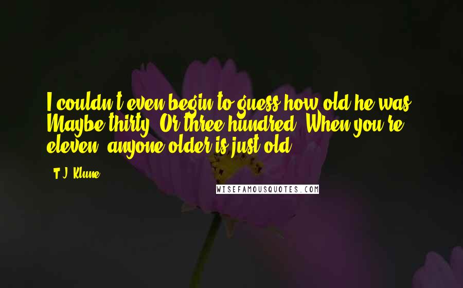 T.J. Klune Quotes: I couldn't even begin to guess how old he was. Maybe thirty. Or three hundred. When you're eleven, anyone older is just old.