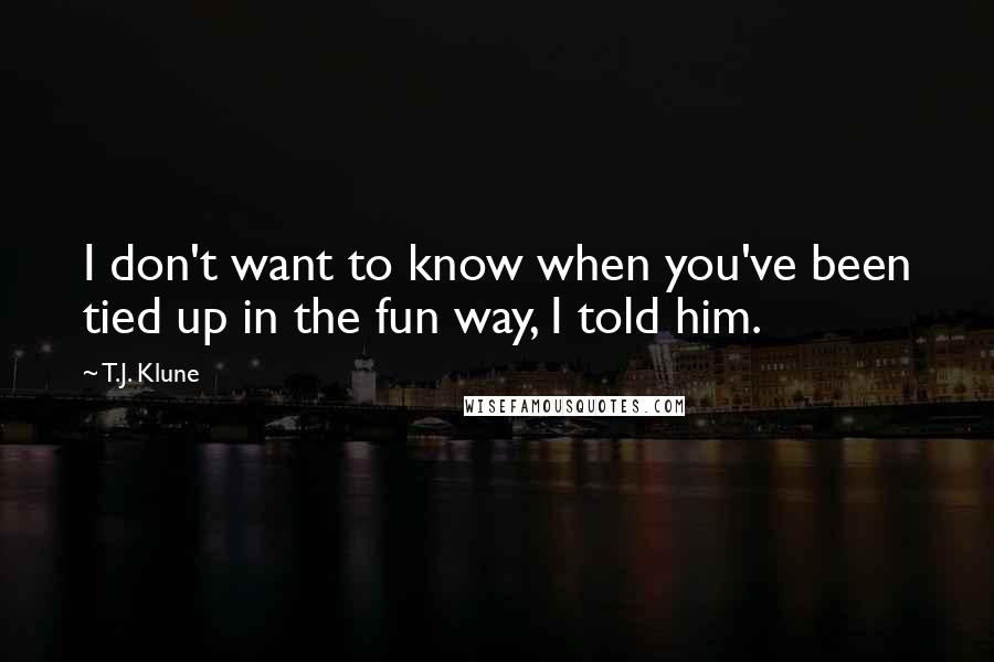 T.J. Klune Quotes: I don't want to know when you've been tied up in the fun way, I told him.