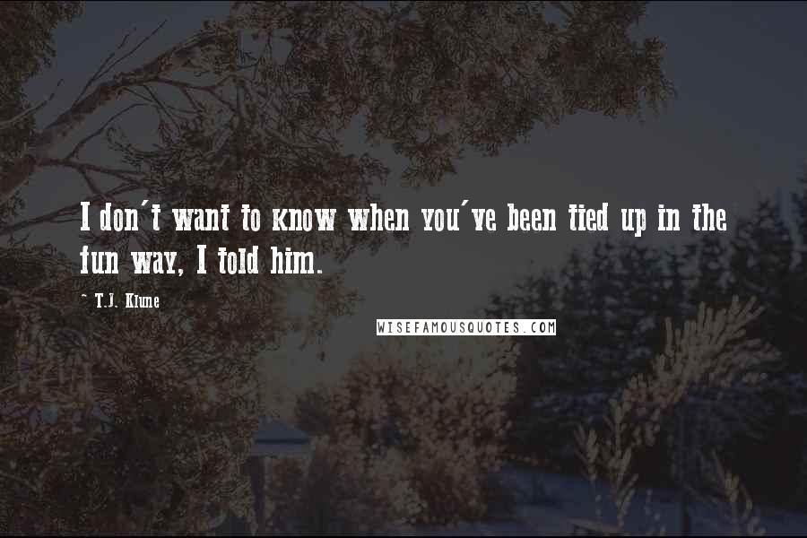 T.J. Klune Quotes: I don't want to know when you've been tied up in the fun way, I told him.