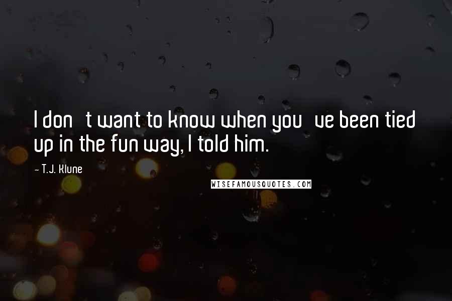 T.J. Klune Quotes: I don't want to know when you've been tied up in the fun way, I told him.