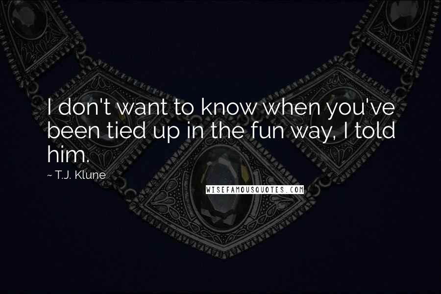 T.J. Klune Quotes: I don't want to know when you've been tied up in the fun way, I told him.