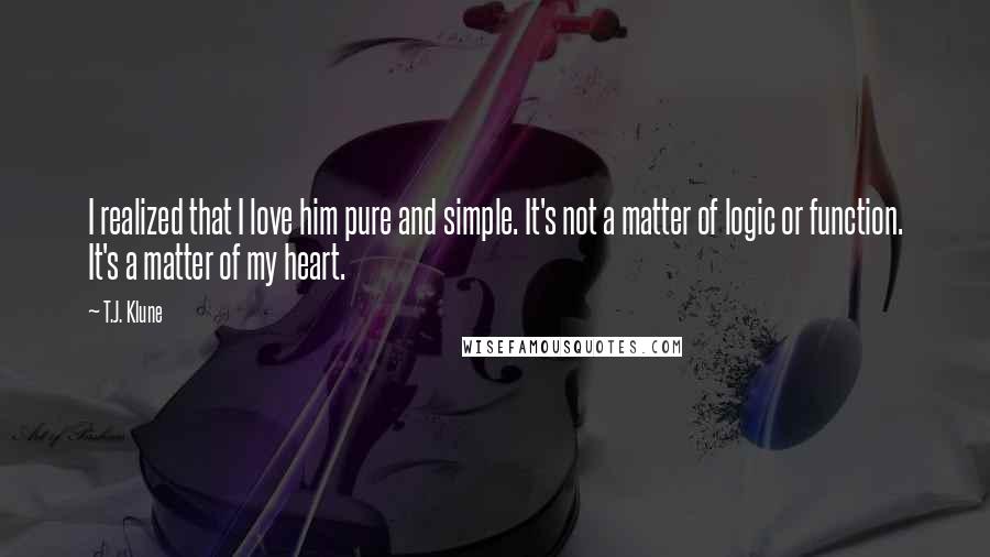 T.J. Klune Quotes: I realized that I love him pure and simple. It's not a matter of logic or function. It's a matter of my heart.