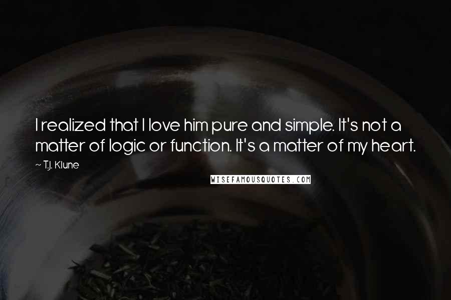 T.J. Klune Quotes: I realized that I love him pure and simple. It's not a matter of logic or function. It's a matter of my heart.