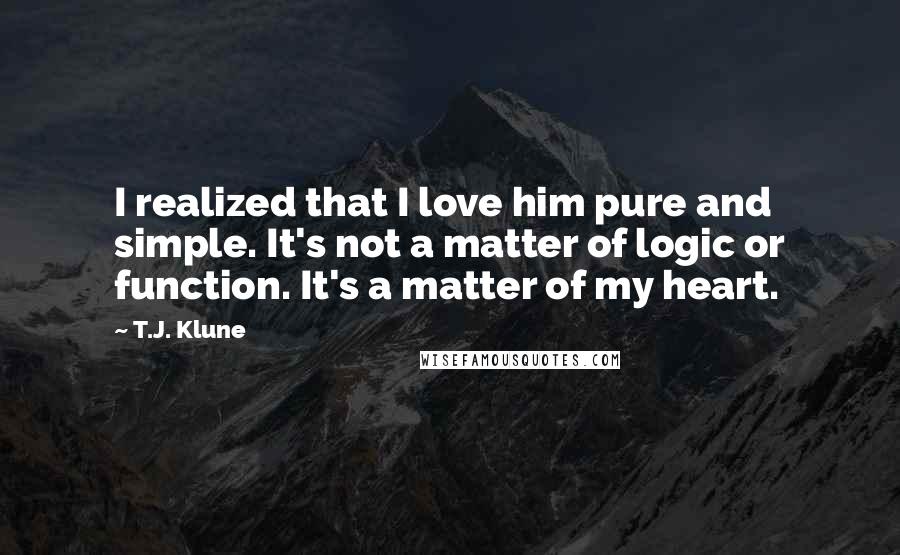 T.J. Klune Quotes: I realized that I love him pure and simple. It's not a matter of logic or function. It's a matter of my heart.