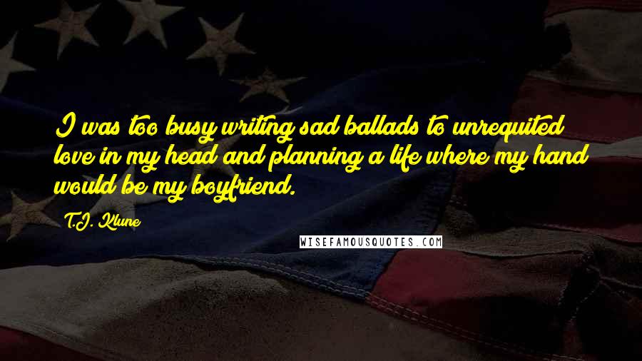 T.J. Klune Quotes: I was too busy writing sad ballads to unrequited love in my head and planning a life where my hand would be my boyfriend.