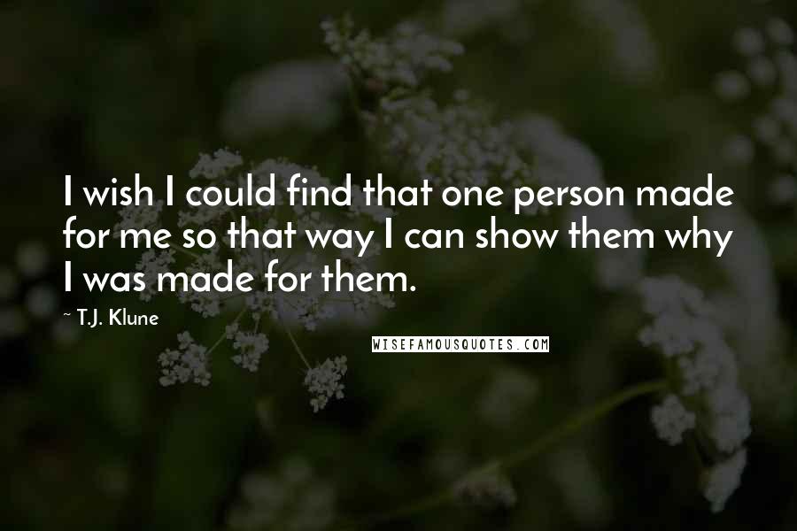 T.J. Klune Quotes: I wish I could find that one person made for me so that way I can show them why I was made for them.