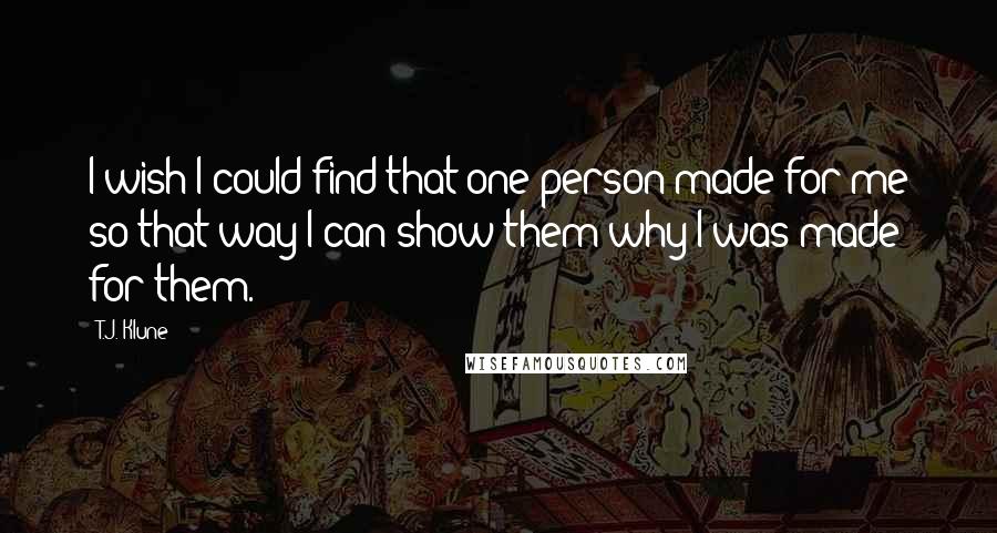 T.J. Klune Quotes: I wish I could find that one person made for me so that way I can show them why I was made for them.