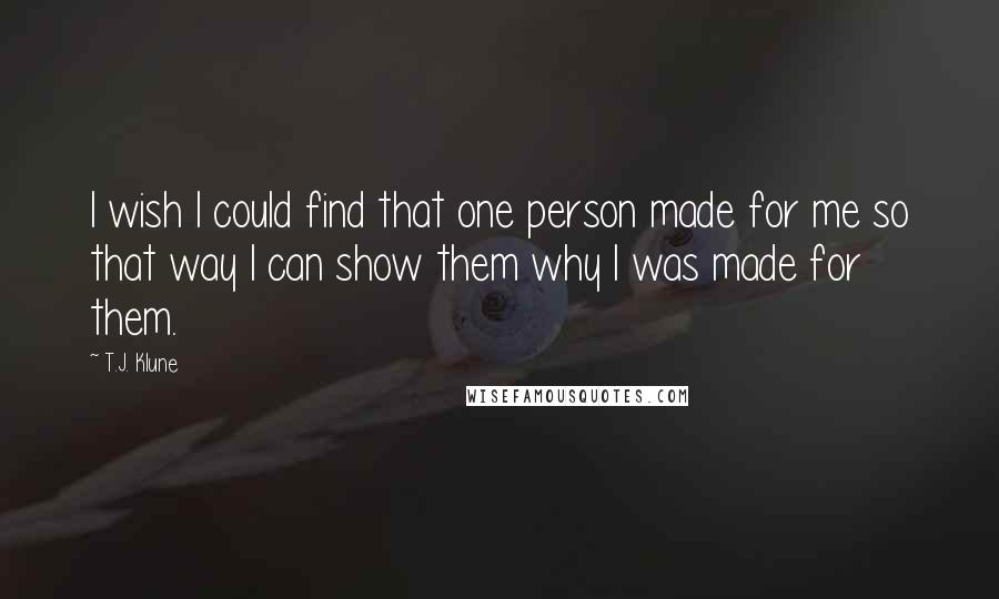 T.J. Klune Quotes: I wish I could find that one person made for me so that way I can show them why I was made for them.