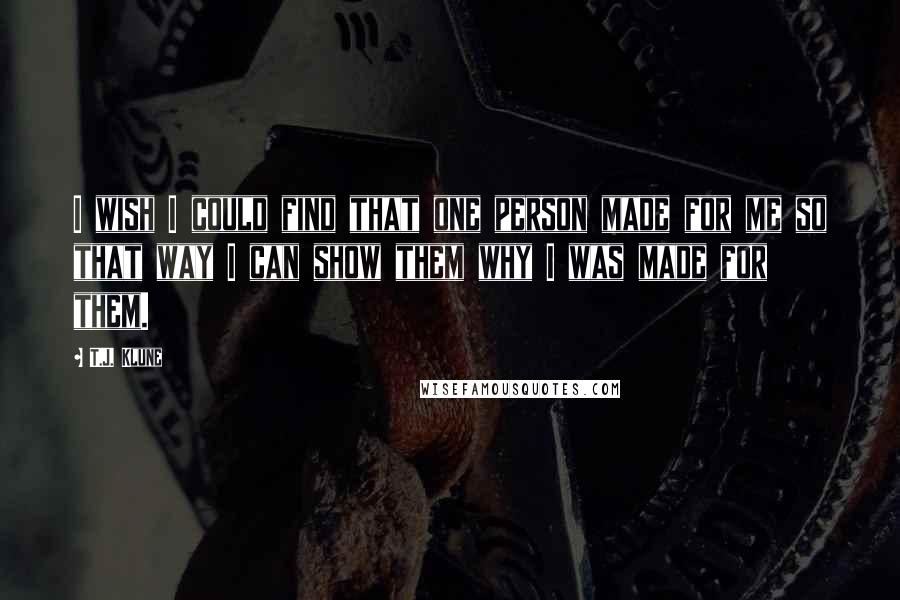 T.J. Klune Quotes: I wish I could find that one person made for me so that way I can show them why I was made for them.