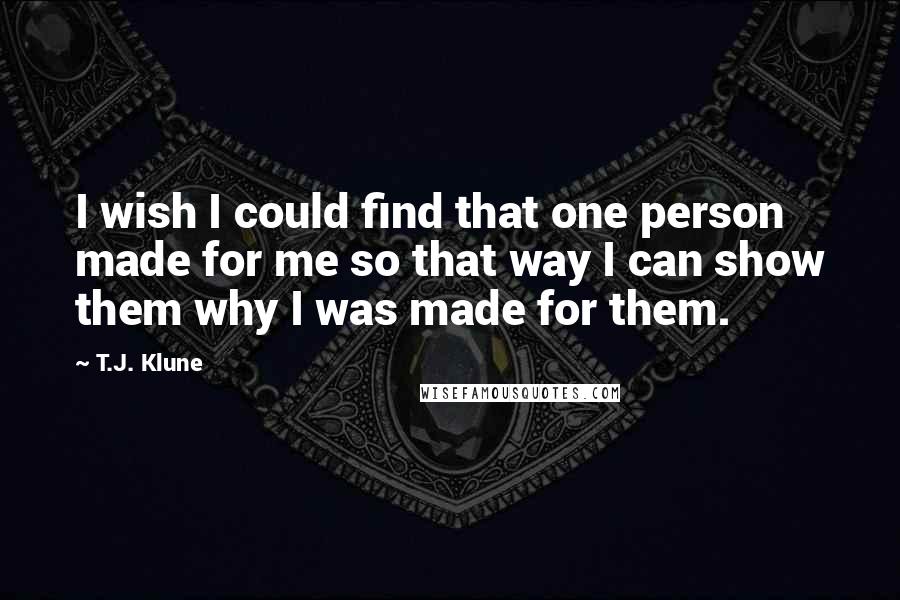 T.J. Klune Quotes: I wish I could find that one person made for me so that way I can show them why I was made for them.