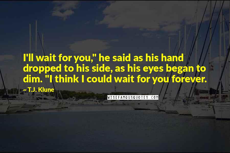 T.J. Klune Quotes: I'll wait for you," he said as his hand dropped to his side, as his eyes began to dim. "I think I could wait for you forever.