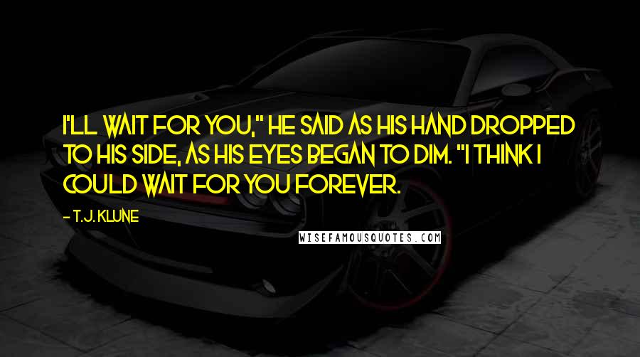 T.J. Klune Quotes: I'll wait for you," he said as his hand dropped to his side, as his eyes began to dim. "I think I could wait for you forever.