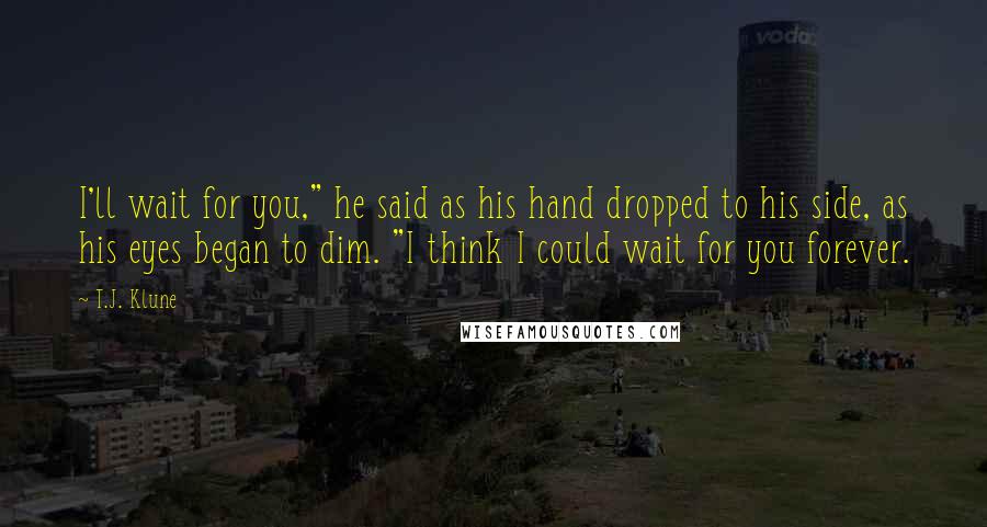 T.J. Klune Quotes: I'll wait for you," he said as his hand dropped to his side, as his eyes began to dim. "I think I could wait for you forever.