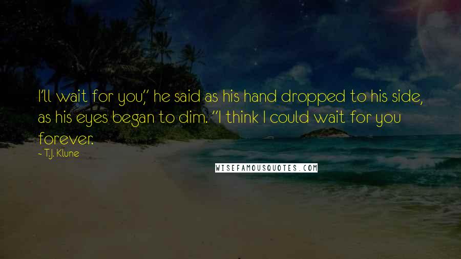 T.J. Klune Quotes: I'll wait for you," he said as his hand dropped to his side, as his eyes began to dim. "I think I could wait for you forever.