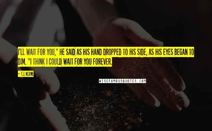 T.J. Klune Quotes: I'll wait for you," he said as his hand dropped to his side, as his eyes began to dim. "I think I could wait for you forever.