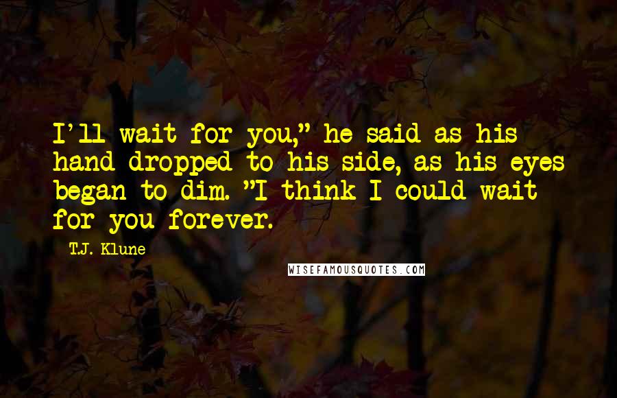 T.J. Klune Quotes: I'll wait for you," he said as his hand dropped to his side, as his eyes began to dim. "I think I could wait for you forever.