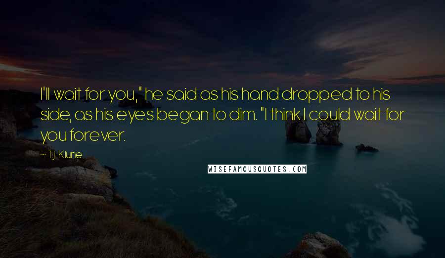 T.J. Klune Quotes: I'll wait for you," he said as his hand dropped to his side, as his eyes began to dim. "I think I could wait for you forever.