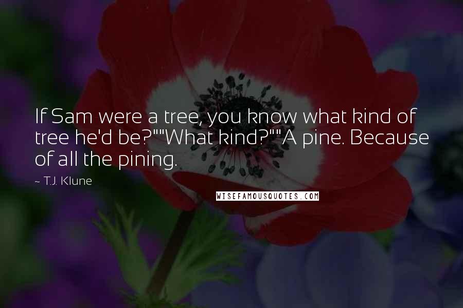 T.J. Klune Quotes: If Sam were a tree, you know what kind of tree he'd be?""What kind?""A pine. Because of all the pining.