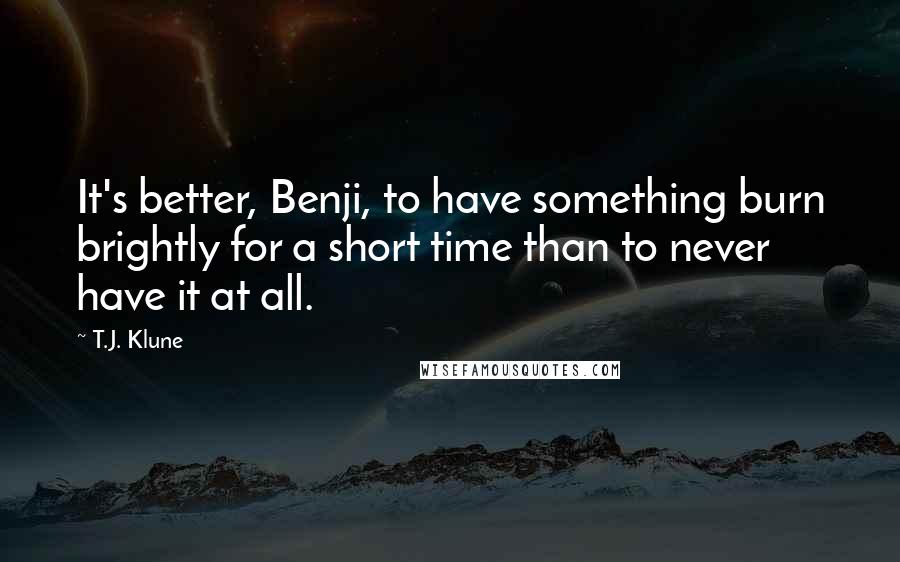 T.J. Klune Quotes: It's better, Benji, to have something burn brightly for a short time than to never have it at all.