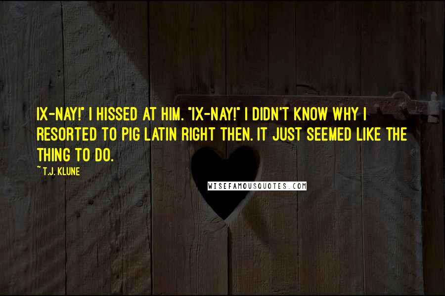 T.J. Klune Quotes: Ix-nay!" I hissed at him. "Ix-nay!" I didn't know why I resorted to Pig Latin right then. It just seemed like the thing to do.