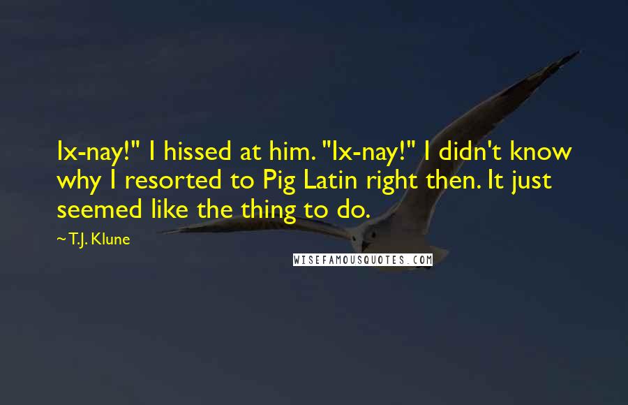 T.J. Klune Quotes: Ix-nay!" I hissed at him. "Ix-nay!" I didn't know why I resorted to Pig Latin right then. It just seemed like the thing to do.