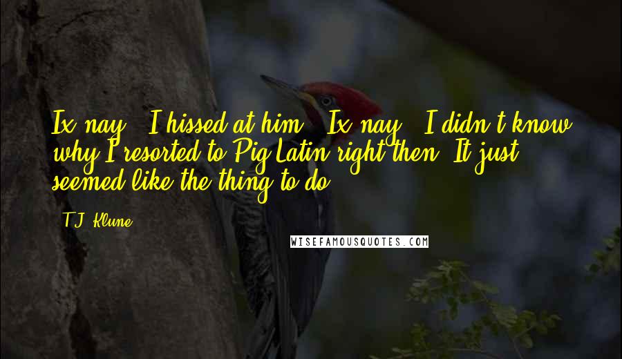 T.J. Klune Quotes: Ix-nay!" I hissed at him. "Ix-nay!" I didn't know why I resorted to Pig Latin right then. It just seemed like the thing to do.