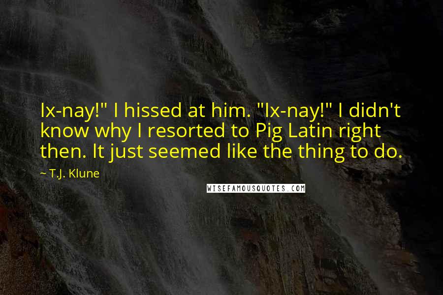 T.J. Klune Quotes: Ix-nay!" I hissed at him. "Ix-nay!" I didn't know why I resorted to Pig Latin right then. It just seemed like the thing to do.