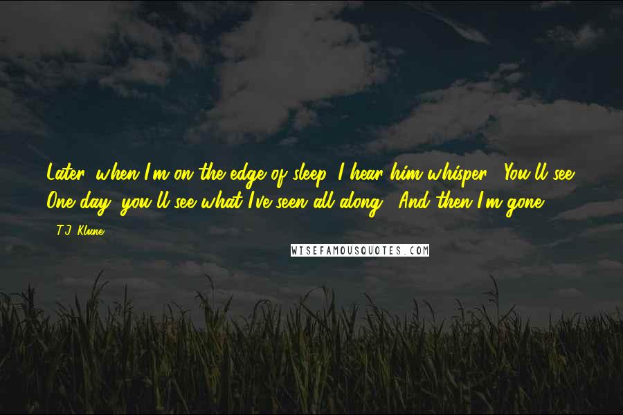 T.J. Klune Quotes: Later, when I'm on the edge of sleep, I hear him whisper, "You'll see. One day, you'll see what I've seen all along." And then I'm gone.